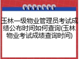 玉林一级物业管理员考试成绩公布时间如何查询(玉林物业考试成绩查询时间)