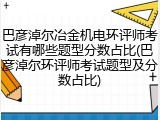 巴彦淖尔冶金机电环评师考试有哪些题型分数占比(巴彦淖尔环评师考试题型及分数占比)