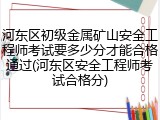 河东区初级金属矿山安全工程师考试要多少分才能合格通过(河东区安全工程师考试合格分)