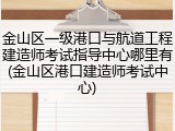 金山区一级港口与航道工程建造师考试指导中心哪里有(金山区港口建造师考试中心)