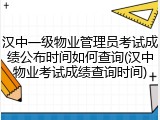 汉中一级物业管理员考试成绩公布时间如何查询(汉中物业考试成绩查询时间)