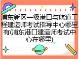 浦东新区一级港口与航道工程建造师考试指导中心哪里有(浦东港口建造师考试中心在哪里)