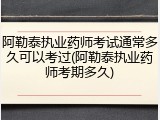 阿勒泰执业药师考试通常多久可以考过(阿勒泰执业药师考期多久)