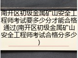 南开区初级金属矿山安全工程师考试要多少分才能合格通过(南开区初级金属矿山安全工程师考试合格分多少)