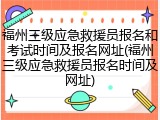 福州三级应急救援员报名和考试时间及报名网址(福州三级应急救援员报名时间及网址)