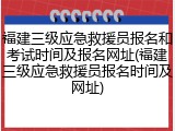 福建三级应急救援员报名和考试时间及报名网址(福建三级应急救援员报名时间及网址)