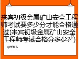 来宾初级金属矿山安全工程师考试要多少分才能合格通过(来宾初级金属矿山安全工程师考试合格分多少？)