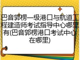 巴音郭楞一级港口与航道工程建造师考试指导中心哪里有(巴音郭楞港口考试中心在哪里)
