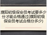 濮阳初级保安员考试要多少分才能合格通过(濮阳初级保安员考试合格分多少)
