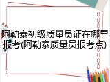 阿勒泰初级质量员证在哪里报考(阿勒泰质量员报考点)