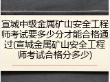 宣城中级金属矿山安全工程师考试要多少分才能合格通过(宣城金属矿山安全工程师考试合格分多少)