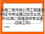 北海二级市政公用工程建造师证书考试通过后怎么找工作(北海二级建造师考试通过找工作)