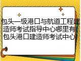 包头一级港口与航道工程建造师考试指导中心哪里有(包头港口建造师考试中心)