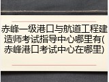赤峰一级港口与航道工程建造师考试指导中心哪里有(赤峰港口考试中心在哪里)