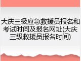 大庆三级应急救援员报名和考试时间及报名网址(大庆三级救援员报名时间)