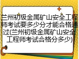 兰州初级金属矿山安全工程师考试要多少分才能合格通过(兰州初级金属矿山安全工程师考试合格分多少)