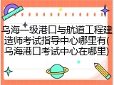 乌海一级港口与航道工程建造师考试指导中心哪里有(乌海港口考试中心在哪里)