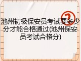池州初级保安员考试要多少分才能合格通过(池州保安员考试合格分)