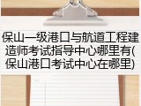 保山一级港口与航道工程建造师考试指导中心哪里有(保山港口考试中心在哪里)