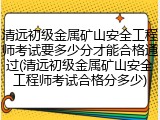 清远初级金属矿山安全工程师考试要多少分才能合格通过(清远初级金属矿山安全工程师考试合格分多少)