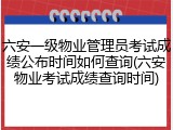六安一级物业管理员考试成绩公布时间如何查询(六安物业考试成绩查询时间)
