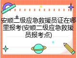 安顺二级应急救援员证在哪里报考(安顺二级应急救援员报考点)
