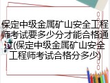 保定中级金属矿山安全工程师考试要多少分才能合格通过(保定中级金属矿山安全工程师考试合格分多少)