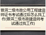 普洱二级市政公用工程建造师证书考试通过后怎么找工作(普洱二级市政建造师考试通过找工作)