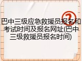 巴中三级应急救援员报名和考试时间及报名网址(巴中三级救援员报名时间)