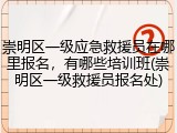 崇明区一级应急救援员在哪里报名,有哪些培训班(崇明区一级救援员报名处)
