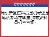 浦东新区资料员是机考还是笔试考场在哪里(浦东资料员机考考场)