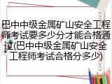 巴中中级金属矿山安全工程师考试要多少分才能合格通过(巴中中级金属矿山安全工程师考试合格分多少)