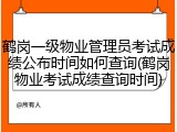 鹤岗一级物业管理员考试成绩公布时间如何查询(鹤岗物业考试成绩查询时间)