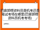 巴音郭楞资料员是机考还是笔试考场在哪里(巴音郭楞资料员机考考场)