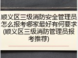 顺义区三级消防安全管理员怎么报考哪家最好有何要求(顺义区三级消防管理员报考推荐)