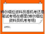 博尔塔拉资料员是机考还是笔试考场在哪里(博尔塔拉资料员机考考场)