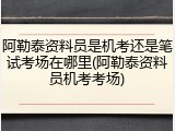 阿勒泰资料员是机考还是笔试考场在哪里(阿勒泰资料员机考考场)