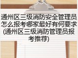 通州区三级消防安全管理员怎么报考哪家最好有何要求(通州区三级消防管理员报考推荐)