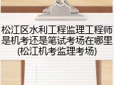 松江区水利工程监理工程师是机考还是笔试考场在哪里(松江机考监理考场)