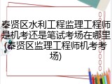 奉贤区水利工程监理工程师是机考还是笔试考场在哪里(奉贤区监理工程师机考考场)