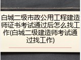 白城二级市政公用工程建造师证书考试通过后怎么找工作(白城二级建造师考试通过找工作)