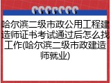 哈尔滨二级市政公用工程建造师证书考试通过后怎么找工作(哈尔滨二级市政建造师就业)