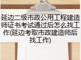延边二级市政公用工程建造师证书考试通过后怎么找工作(延边考取市政建造师后找工作)