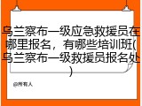 乌兰察布一级应急救援员在哪里报名，有哪些培训班(乌兰察布一级救援员报名处)