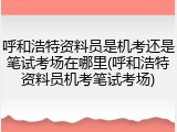 呼和浩特资料员是机考还是笔试考场在哪里(呼和浩特资料员机考笔试考场)