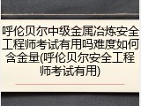 呼伦贝尔中级金属冶炼安全工程师考试有用吗难度如何含金量(呼伦贝尔安全工程师考试有用)