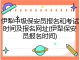 伊犁中级保安员报名和考试时间及报名网址(伊犁保安员报名时间)
