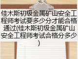 佳木斯初级金属矿山安全工程师考试要多少分才能合格通过(佳木斯初级金属矿山安全工程师考试合格分多少)