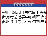 锦州一级港口与航道工程建造师考试指导中心哪里有(锦州港口考试中心在哪里)