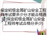 保定初级金属矿山安全工程师考试要多少分才能合格通过(保定初级金属矿山安全工程师考试合格分多少)